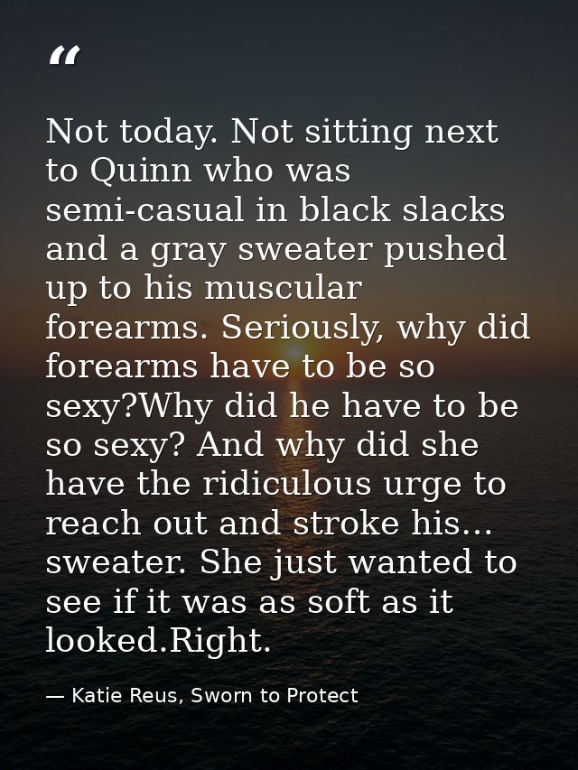 Not today. Not sitting next to Quinn who was semi-casual in black slacks and a gray sweater pushed up to his muscular fo — Katie Reus, Sworn to Protect