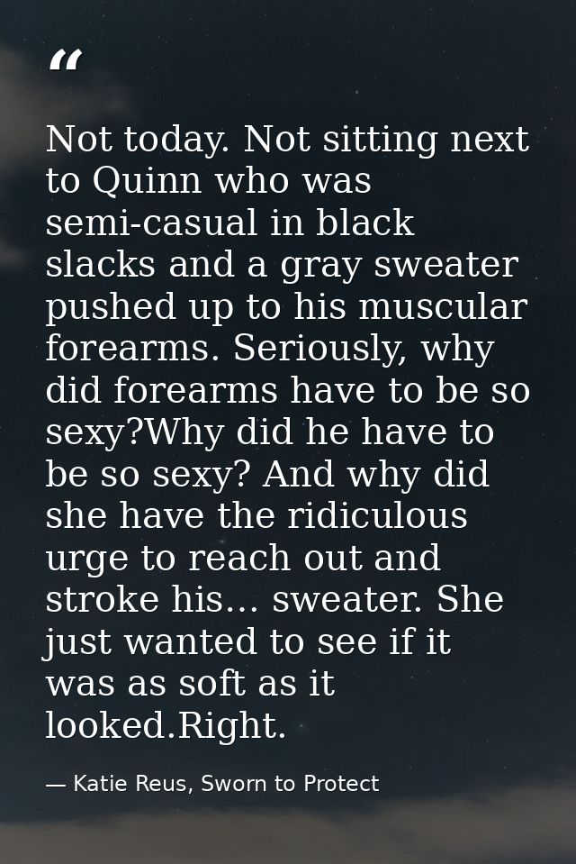 Not today. Not sitting next to Quinn who was semi-casual in black slacks and a gray sweater pushed up to his muscular fo — Katie Reus, Sworn to Protect