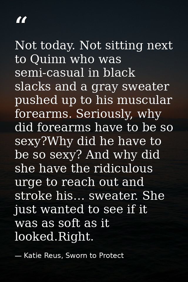 Not today. Not sitting next to Quinn who was semi-casual in black slacks and a gray sweater pushed up to his muscular fo — Katie Reus, Sworn to Protect