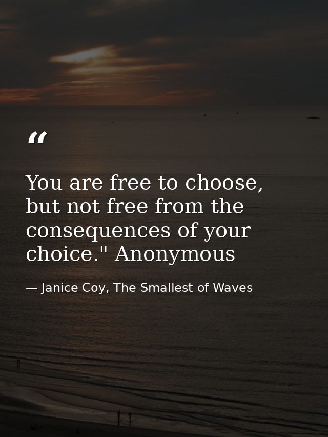 You are free to choose, but not free from the consequences of your choice." Anonymous — Janice Coy, The Smallest of Waves