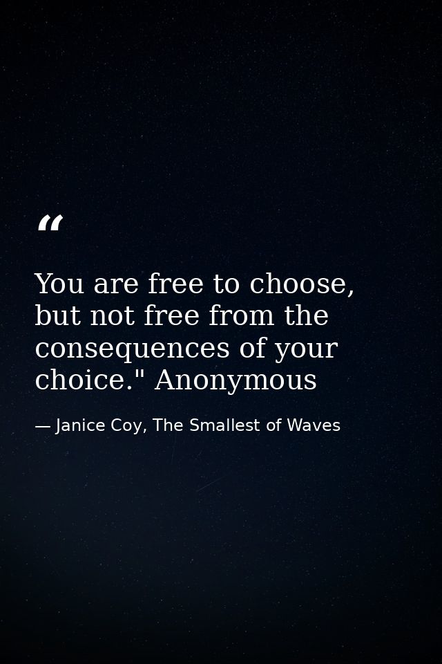 You are free to choose, but not free from the consequences of your choice." Anonymous — Janice Coy, The Smallest of Waves