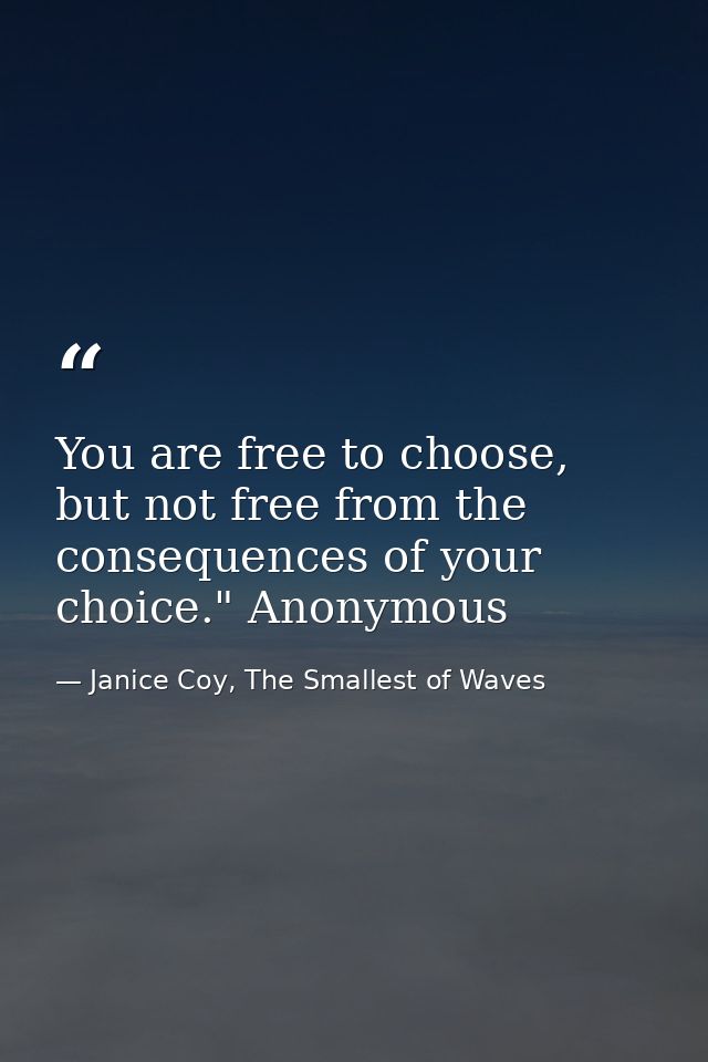 You are free to choose, but not free from the consequences of your choice." Anonymous — Janice Coy, The Smallest of Waves