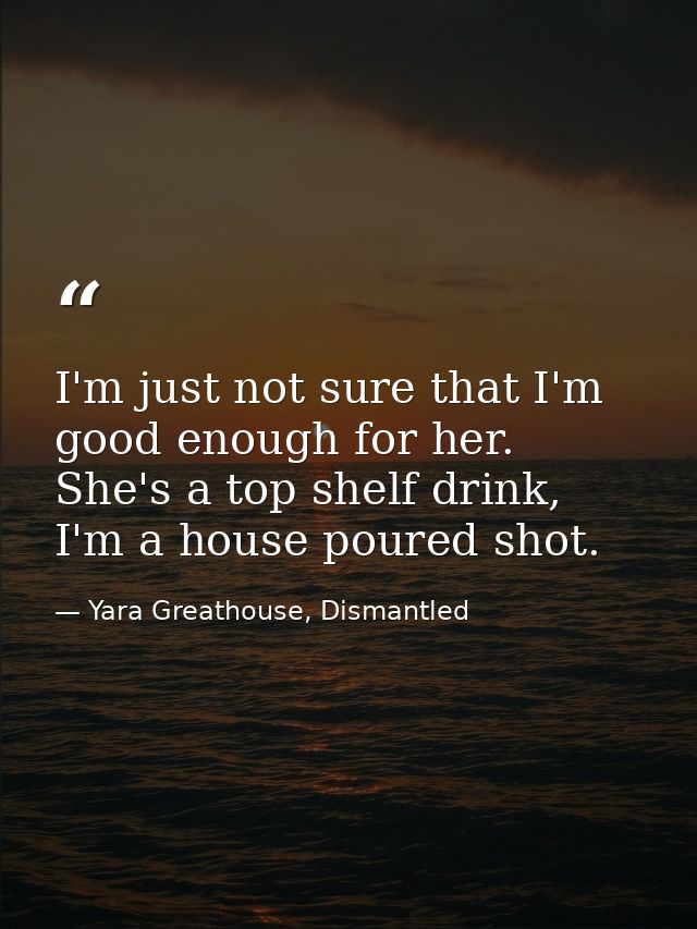 I'm just not sure that I'm good enough for her. She's a top shelf drink, I'm a house poured shot. — Yara Greathouse, Dismantled