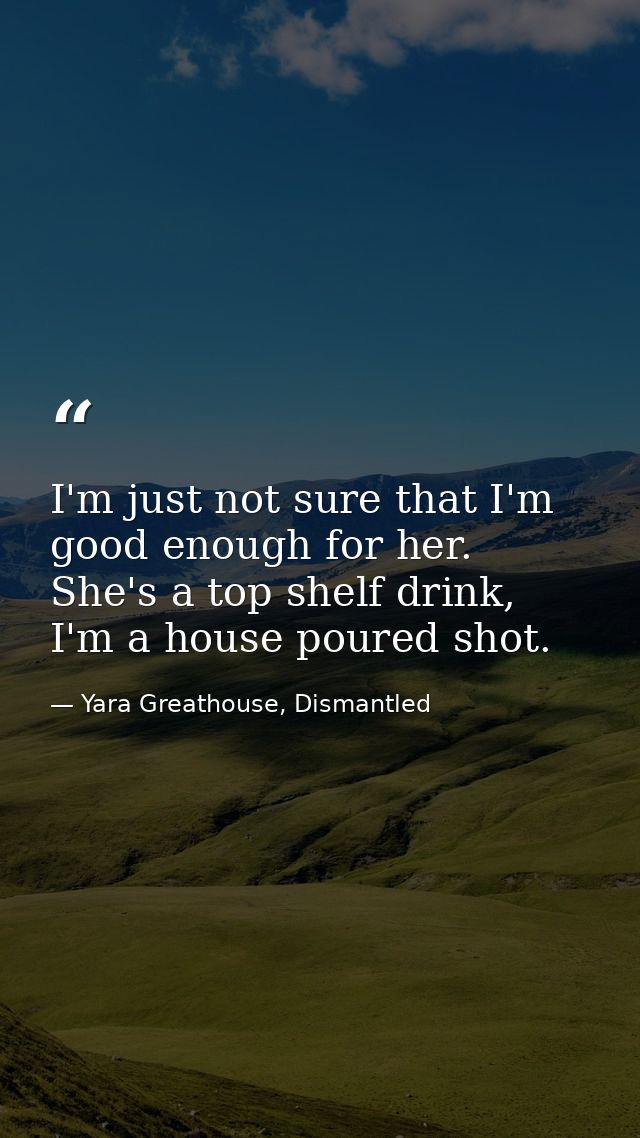 I'm just not sure that I'm good enough for her. She's a top shelf drink, I'm a house poured shot. — Yara Greathouse, Dismantled