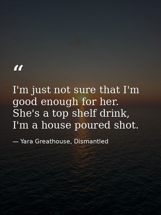 I'm just not sure that I'm good enough for her. She's a top shelf drink, I'm a house poured shot. — Yara Greathouse, Dismantled