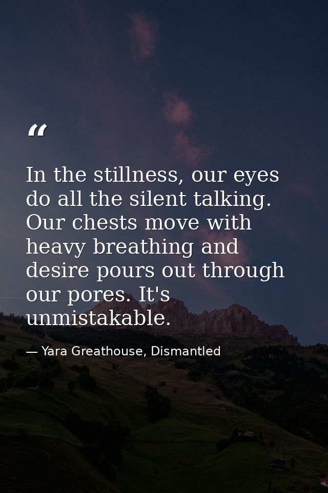 In the stillness, our eyes do all the silent talking. Our chests move with heavy breathing and desire pours out through  — Yara Greathouse, Dismantled