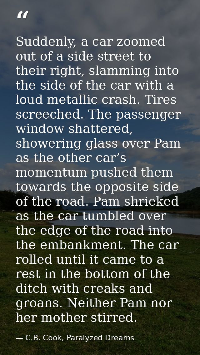 Suddenly, a car zoomed out of a side street to their right, slamming into the side of the car with a loud metallic crash — C.B. Cook, Paralyzed Dreams