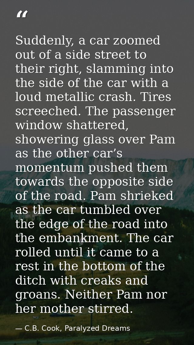Suddenly, a car zoomed out of a side street to their right, slamming into the side of the car with a loud metallic crash — C.B. Cook, Paralyzed Dreams