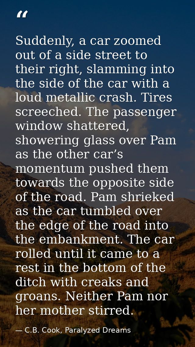 Suddenly, a car zoomed out of a side street to their right, slamming into the side of the car with a loud metallic crash — C.B. Cook, Paralyzed Dreams