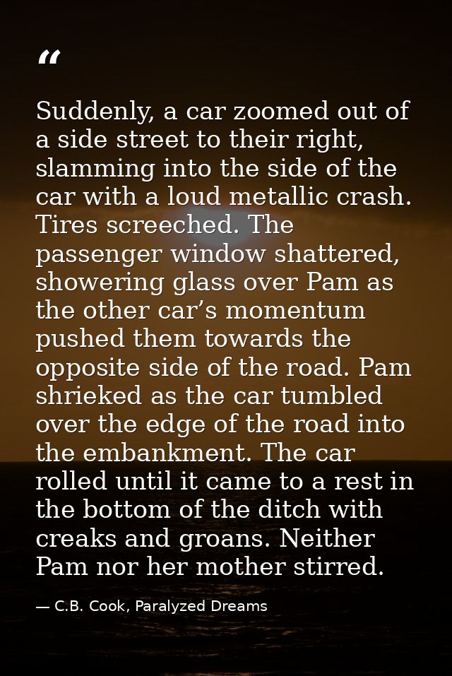 Suddenly, a car zoomed out of a side street to their right, slamming into the side of the car with a loud metallic crash — C.B. Cook, Paralyzed Dreams