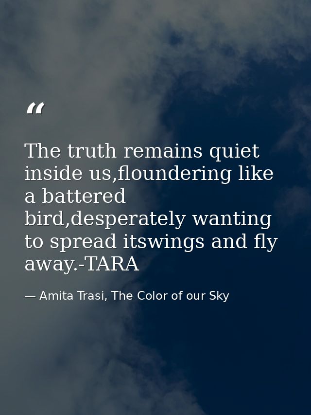 The truth remains quiet inside us,floundering like a battered bird,desperately wanting to spread itswings and fly away.- — Amita Trasi, The Color of our Sky