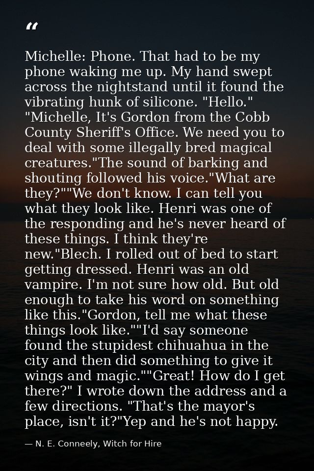 Michelle: Phone. That had to be my phone waking me up. My hand swept across the nightstand until it found the vibrating  — N. E. Conneely, Witch for Hire