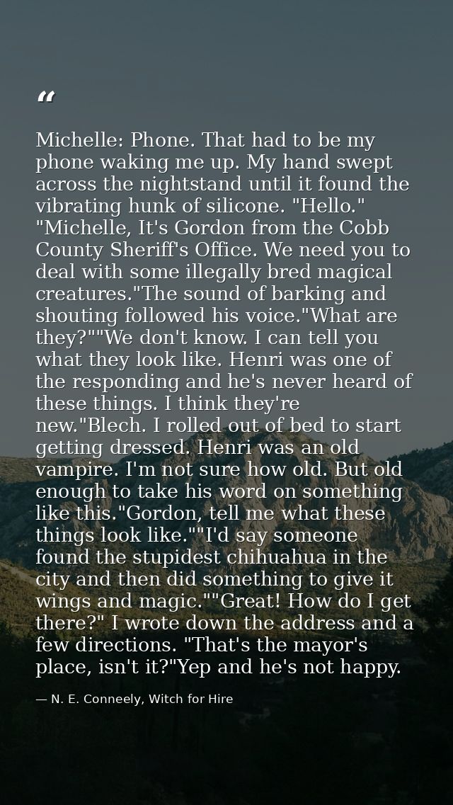 Michelle: Phone. That had to be my phone waking me up. My hand swept across the nightstand until it found the vibrating  — N. E. Conneely, Witch for Hire