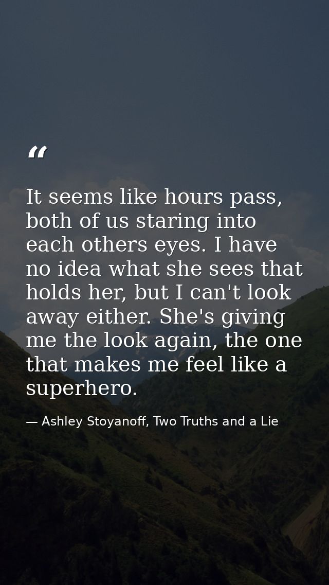 It seems like hours pass, both of us staring into each others eyes. I have no idea what she sees that holds her, but I c — Ashley Stoyanoff, Two Truths and a Lie