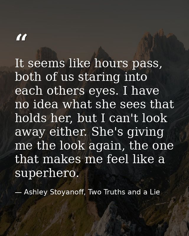 It seems like hours pass, both of us staring into each others eyes. I have no idea what she sees that holds her, but I c — Ashley Stoyanoff, Two Truths and a Lie