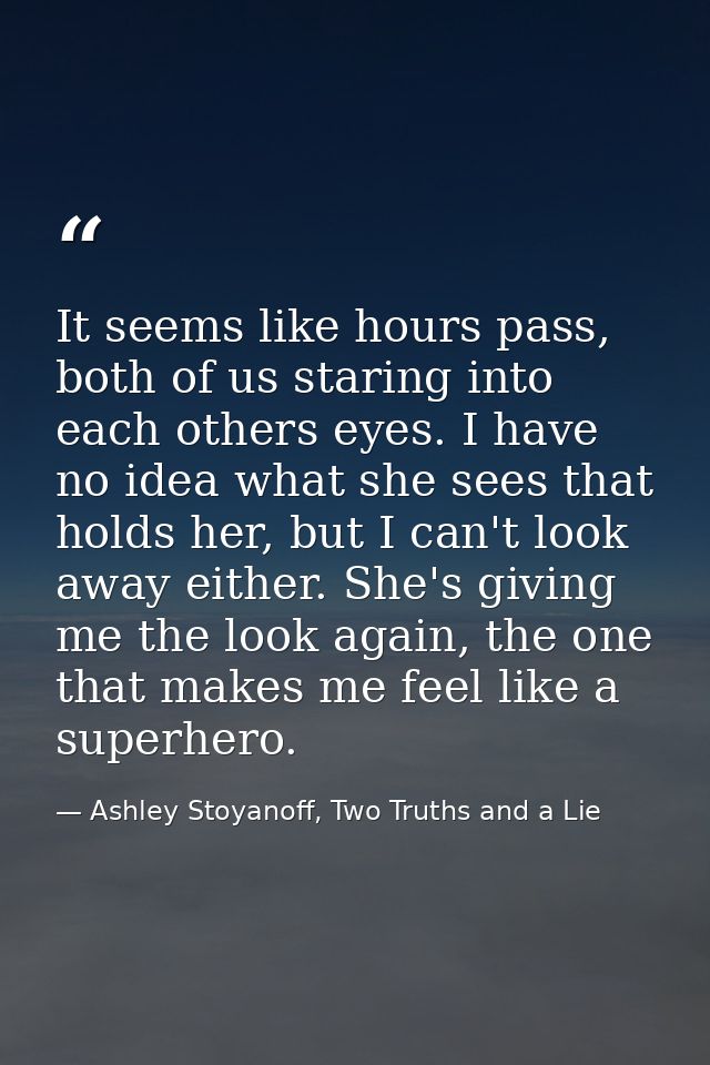 It seems like hours pass, both of us staring into each others eyes. I have no idea what she sees that holds her, but I c — Ashley Stoyanoff, Two Truths and a Lie
