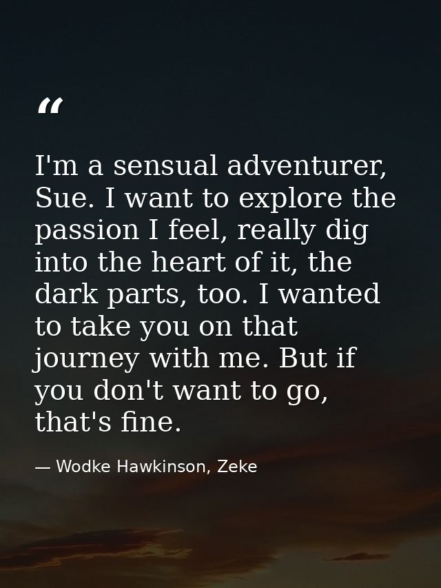 I'm a sensual adventurer, Sue. I want to explore the passion I feel, really dig into the heart of it, the dark parts, to — Wodke Hawkinson, Zeke