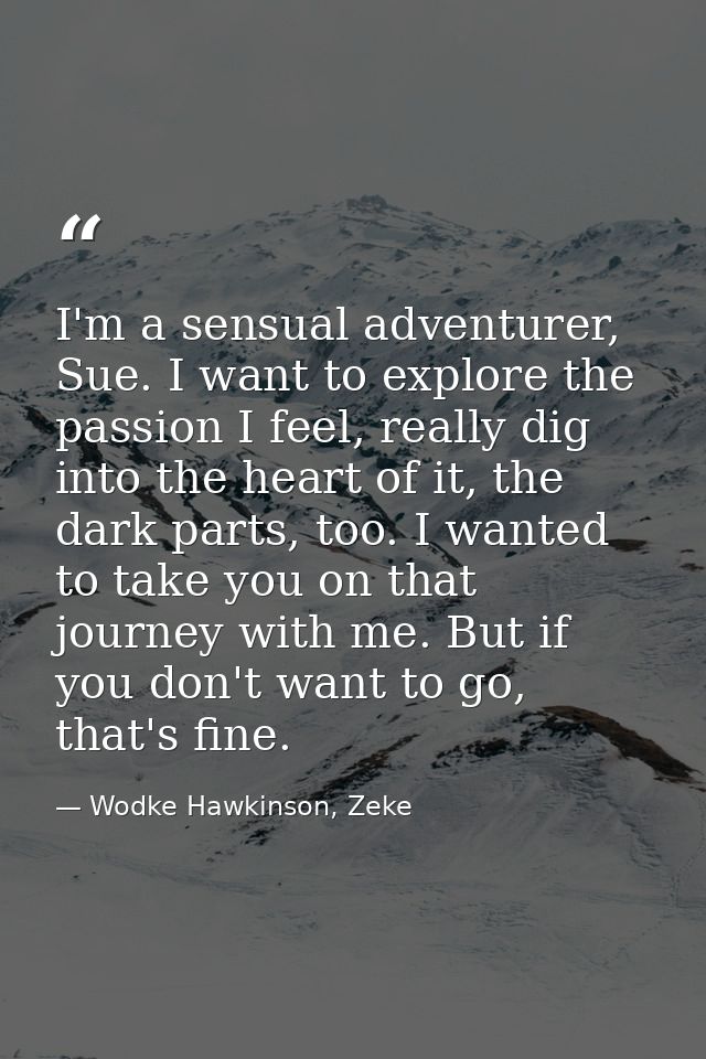 I'm a sensual adventurer, Sue. I want to explore the passion I feel, really dig into the heart of it, the dark parts, to — Wodke Hawkinson, Zeke