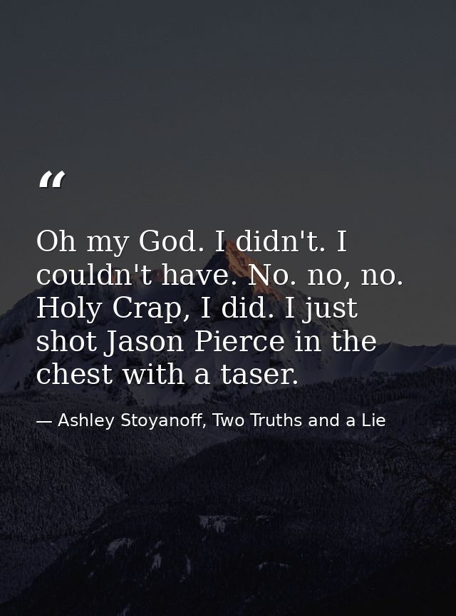 Oh my God. I didn't. I couldn't have. No. no, no. Holy Crap, I did. I just shot Jason Pierce in the chest with a taser. — Ashley Stoyanoff, Two Truths and a Lie