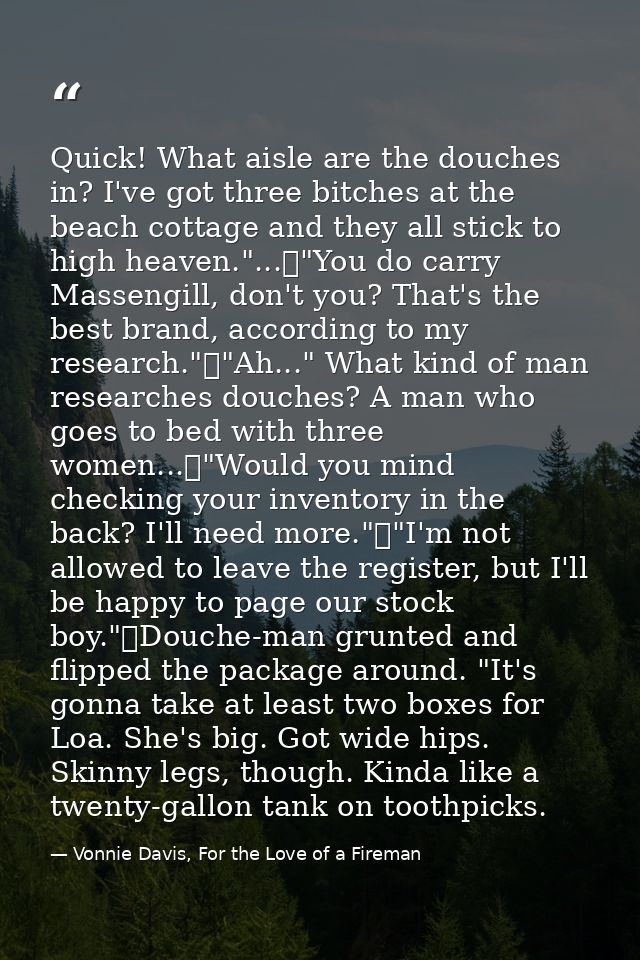 Quick! What aisle are the douches in? I've got three bitches at the beach cottage and they all stick to high heaven."... — Vonnie Davis, For the Love of a Fireman