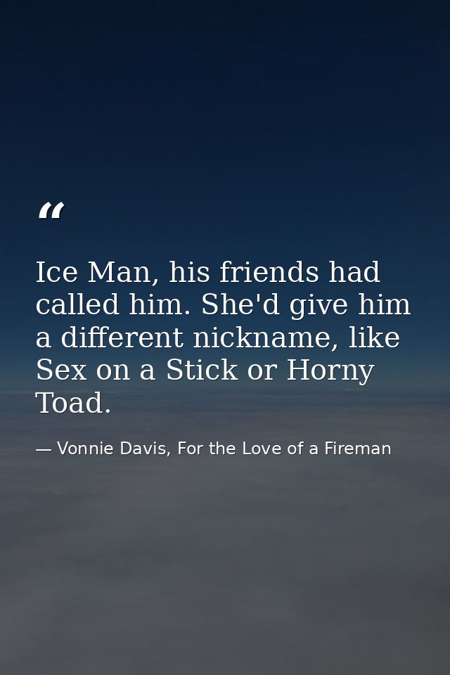 Ice Man, his friends had called him. She'd give him a different nickname, like Sex on a Stick or Horny Toad. — Vonnie Davis, For the Love of a Fireman