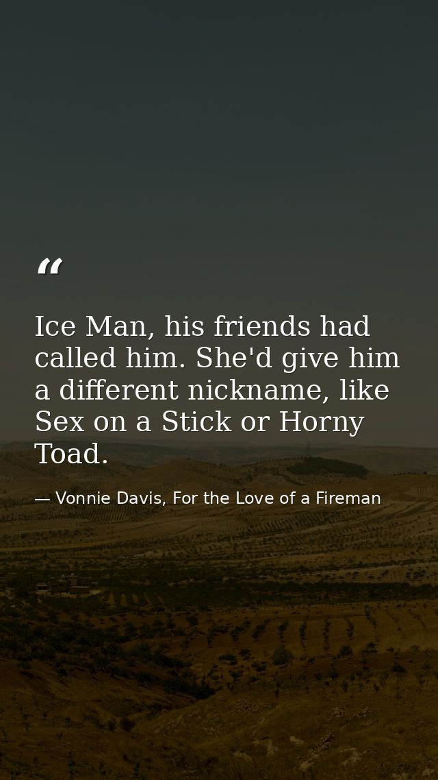 Ice Man, his friends had called him. She'd give him a different nickname, like Sex on a Stick or Horny Toad. — Vonnie Davis, For the Love of a Fireman