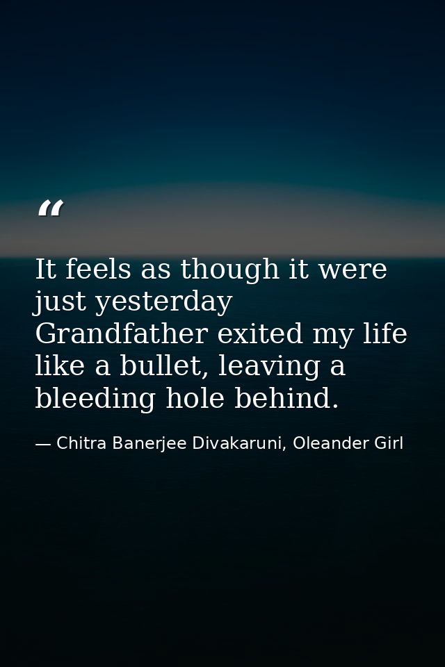 It feels as though it were just yesterday Grandfather exited my life like a bullet, leaving a bleeding hole behind. — Chitra Banerjee Divakaruni, Oleander Girl