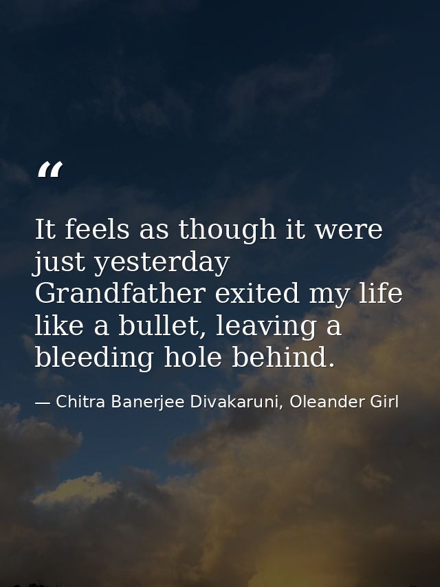It feels as though it were just yesterday Grandfather exited my life like a bullet, leaving a bleeding hole behind. — Chitra Banerjee Divakaruni, Oleander Girl