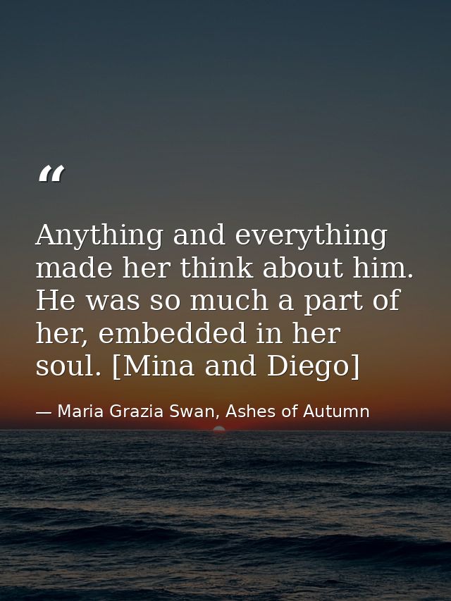 Anything and everything made her think about him. He was so much a part of her, embedded in her soul. [Mina and Diego] — Maria Grazia Swan, Ashes of Autumn