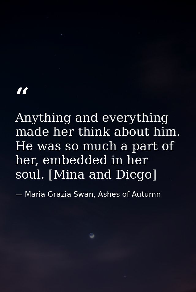 Anything and everything made her think about him. He was so much a part of her, embedded in her soul. [Mina and Diego] — Maria Grazia Swan, Ashes of Autumn