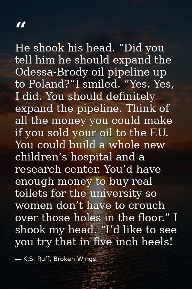 He shook his head. “Did you tell him he should expand the Odessa-Brody oil pipeline up to Poland?”I smiled. “Yes. Yes, I — K.S. Ruff, Broken Wings