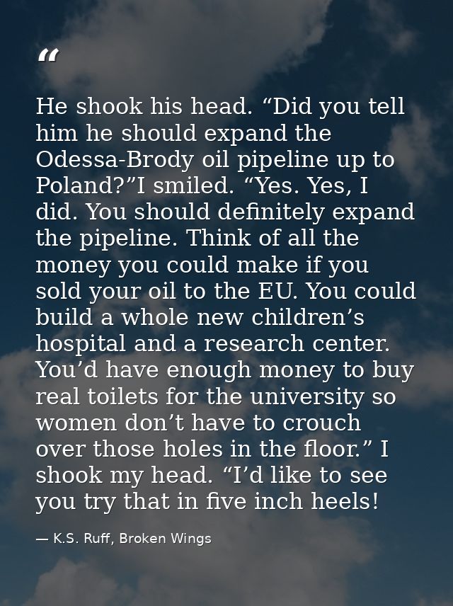 He shook his head. “Did you tell him he should expand the Odessa-Brody oil pipeline up to Poland?”I smiled. “Yes. Yes, I — K.S. Ruff, Broken Wings