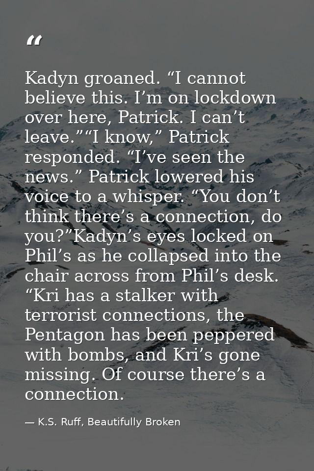 Kadyn groaned. “I cannot believe this. I’m on lockdown over here, Patrick. I can’t leave.”“I know,” Patrick responded. “ — K.S. Ruff, Beautifully Broken