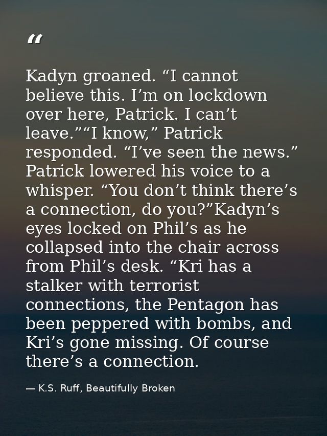 Kadyn groaned. “I cannot believe this. I’m on lockdown over here, Patrick. I can’t leave.”“I know,” Patrick responded. “ — K.S. Ruff, Beautifully Broken