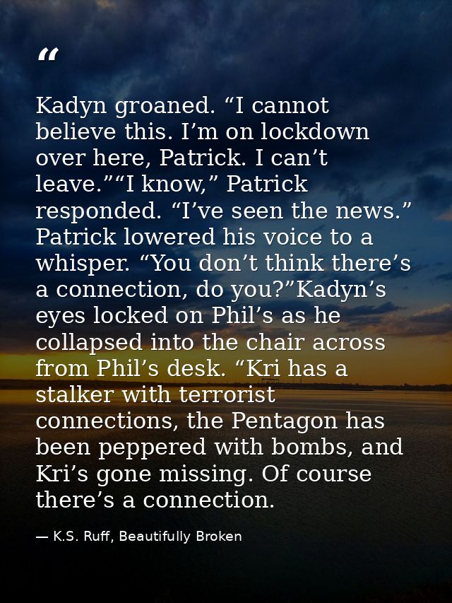 Kadyn groaned. “I cannot believe this. I’m on lockdown over here, Patrick. I can’t leave.”“I know,” Patrick responded. “ — K.S. Ruff, Beautifully Broken