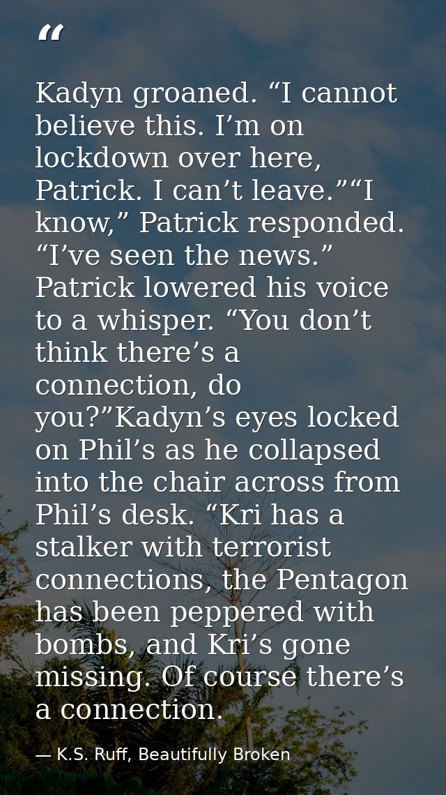 Kadyn groaned. “I cannot believe this. I’m on lockdown over here, Patrick. I can’t leave.”“I know,” Patrick responded. “ — K.S. Ruff, Beautifully Broken