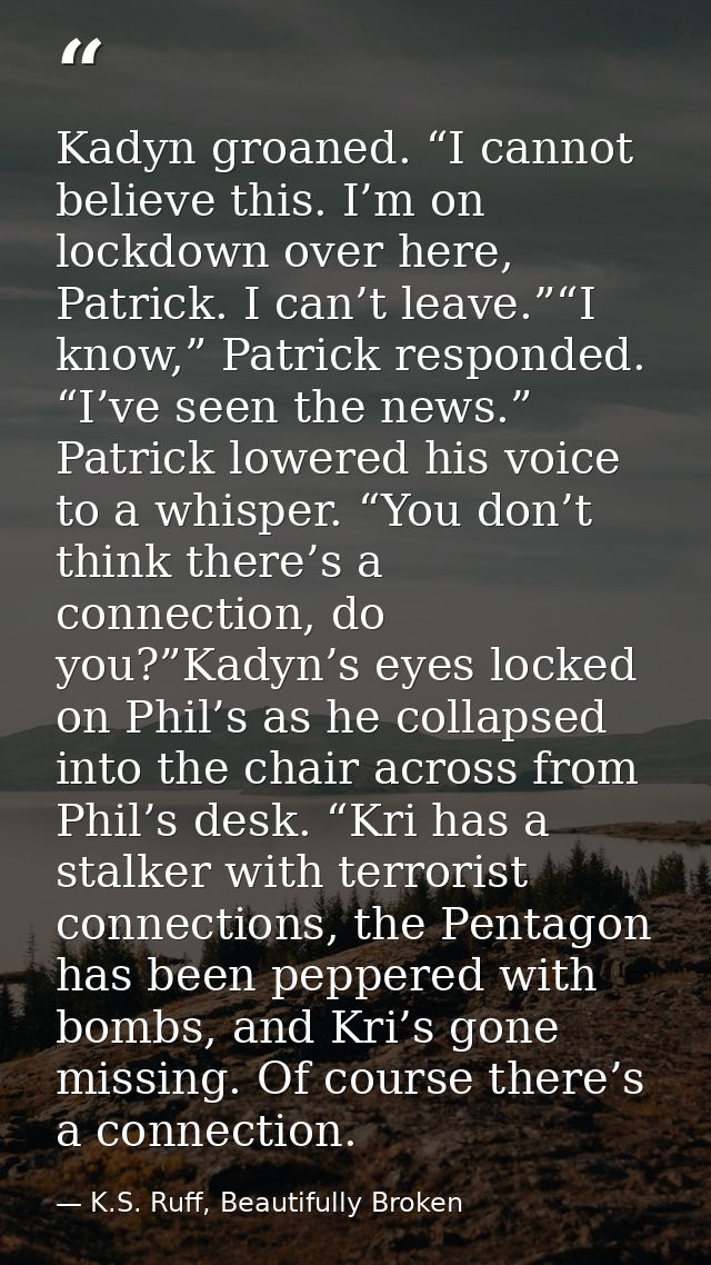 Kadyn groaned. “I cannot believe this. I’m on lockdown over here, Patrick. I can’t leave.”“I know,” Patrick responded. “ — K.S. Ruff, Beautifully Broken
