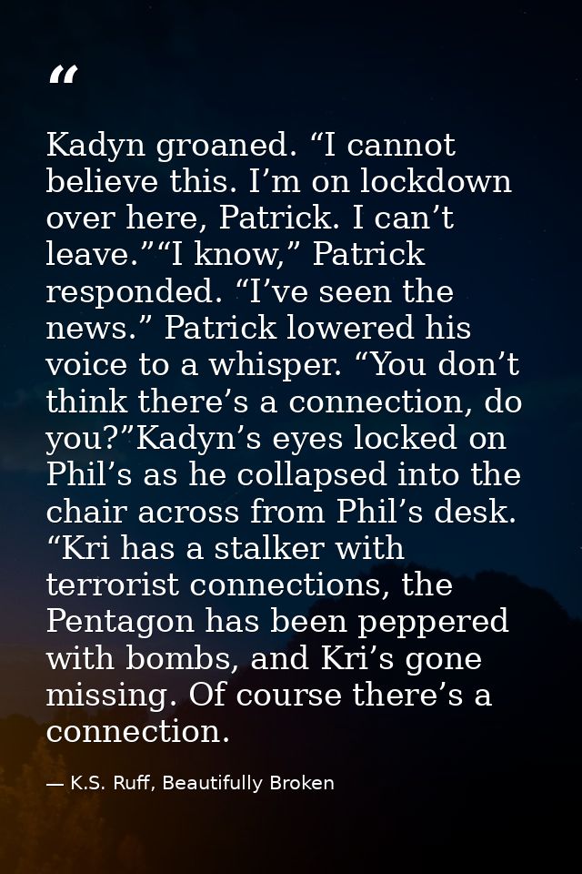 Kadyn groaned. “I cannot believe this. I’m on lockdown over here, Patrick. I can’t leave.”“I know,” Patrick responded. “ — K.S. Ruff, Beautifully Broken