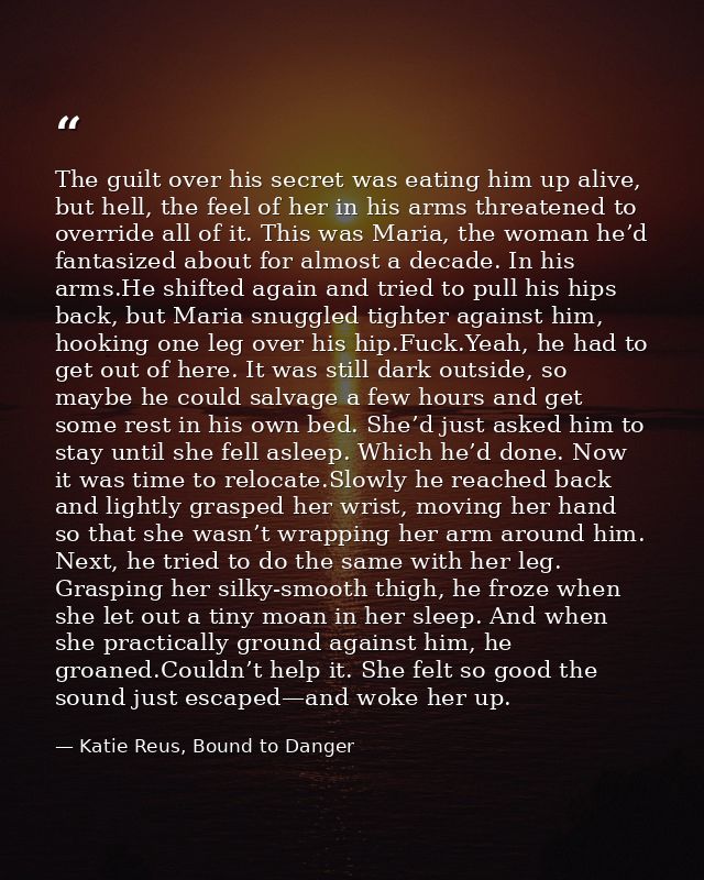 The guilt over his secret was eating him up alive, but hell, the feel of her in his arms threatened to override all of i — Katie Reus, Bound to Danger
