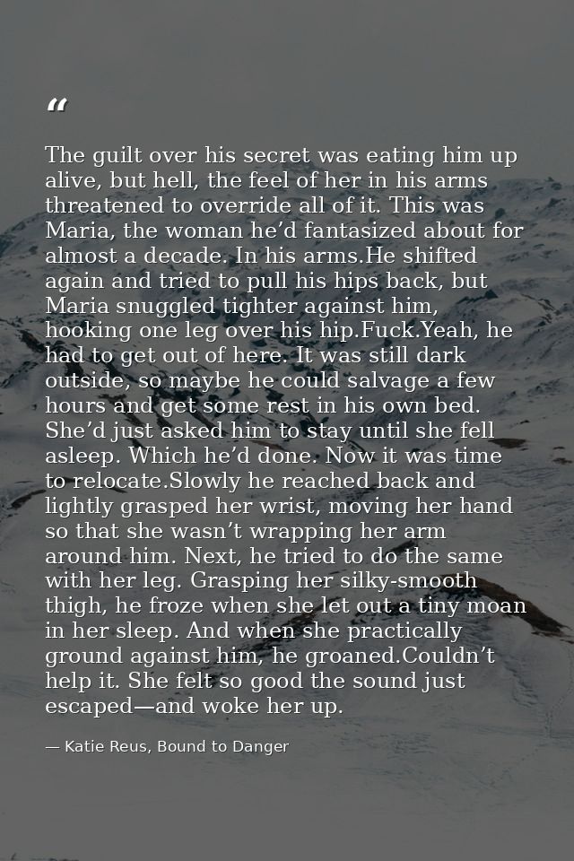 The guilt over his secret was eating him up alive, but hell, the feel of her in his arms threatened to override all of i — Katie Reus, Bound to Danger