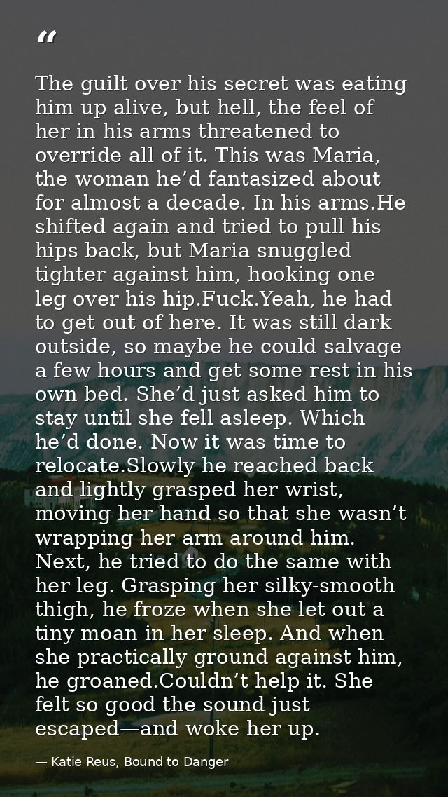 The guilt over his secret was eating him up alive, but hell, the feel of her in his arms threatened to override all of i — Katie Reus, Bound to Danger