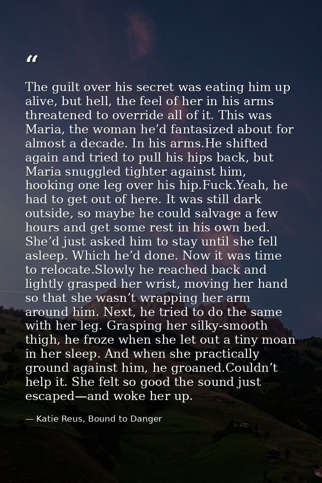 The guilt over his secret was eating him up alive, but hell, the feel of her in his arms threatened to override all of i — Katie Reus, Bound to Danger
