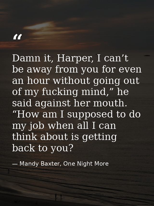 Damn it, Harper, I can’t be away from you for even an hour without going out of my fucking mind,” he said against her mo — Mandy Baxter, One Night More