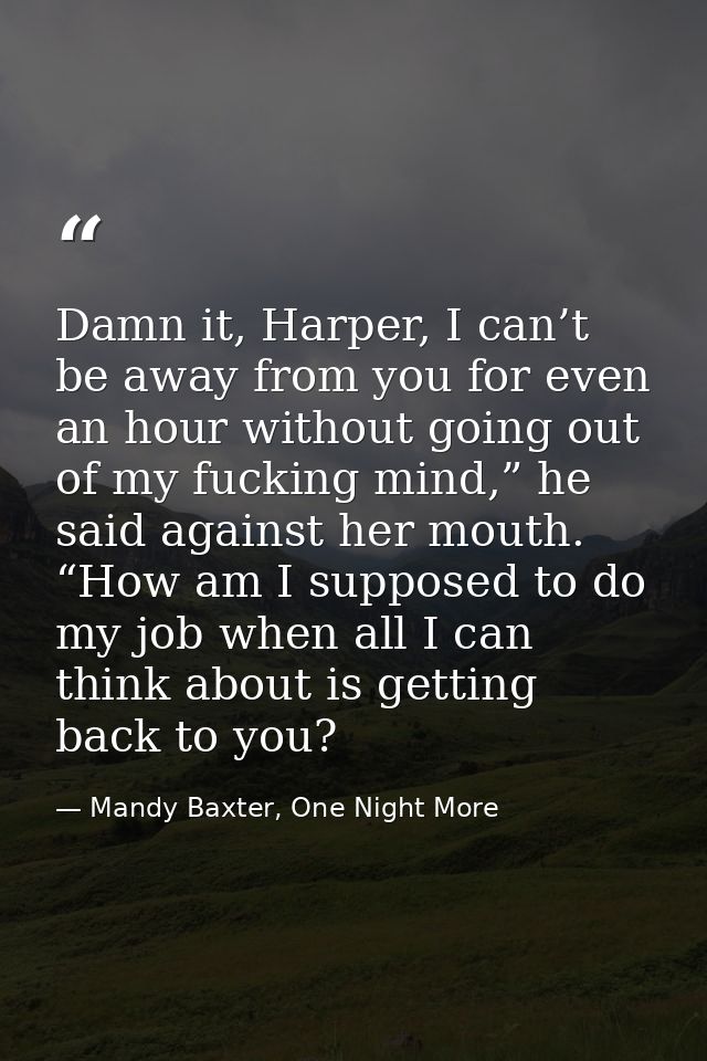 Damn it, Harper, I can’t be away from you for even an hour without going out of my fucking mind,” he said against her mo — Mandy Baxter, One Night More