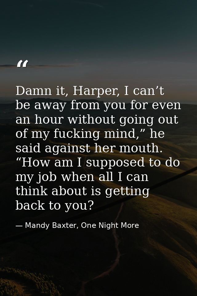 Damn it, Harper, I can’t be away from you for even an hour without going out of my fucking mind,” he said against her mo — Mandy Baxter, One Night More