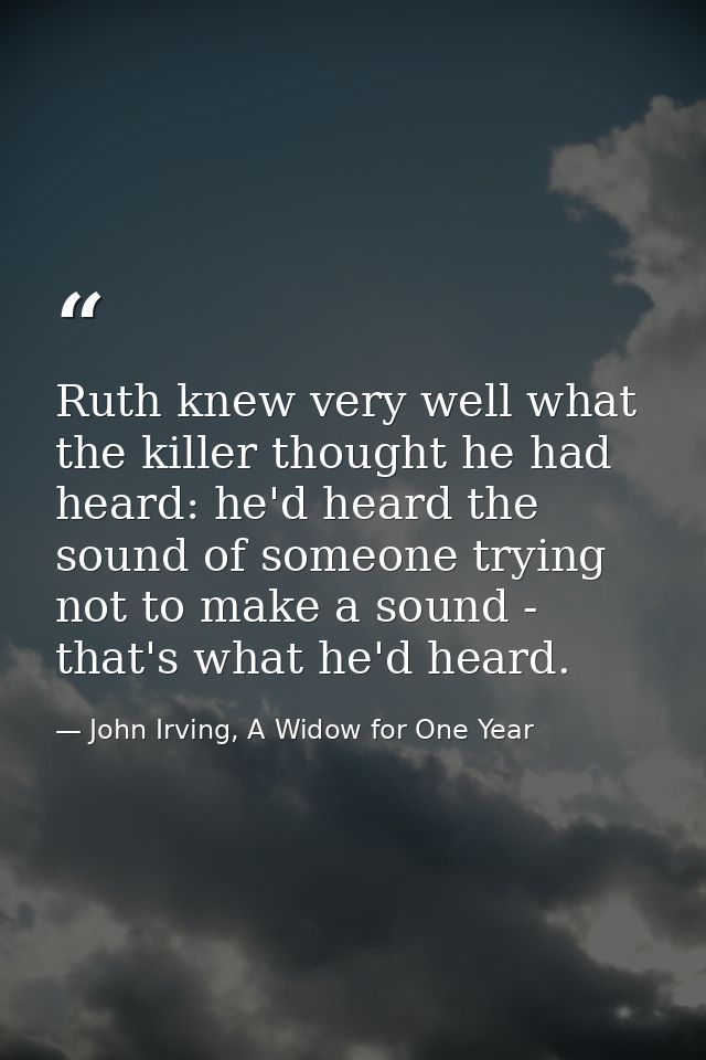 Ruth knew very well what the killer thought he had heard: he'd heard the sound of someone trying not to make a sound - t — John Irving, A Widow for One Year