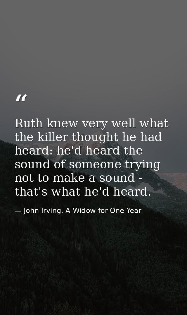 Ruth knew very well what the killer thought he had heard: he'd heard the sound of someone trying not to make a sound - t — John Irving, A Widow for One Year
