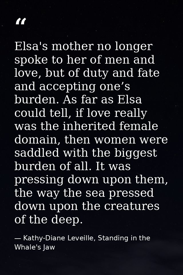 Elsa's mother no longer spoke to her of men and love, but of duty and fate and accepting one’s burden. As far as Elsa co — Kathy-Diane Leveille, Standing in the Whale's Jaw