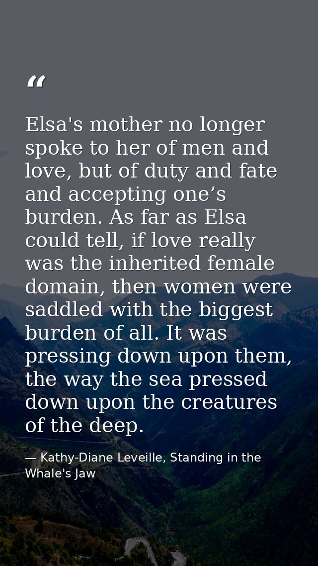 Elsa's mother no longer spoke to her of men and love, but of duty and fate and accepting one’s burden. As far as Elsa co — Kathy-Diane Leveille, Standing in the Whale's Jaw