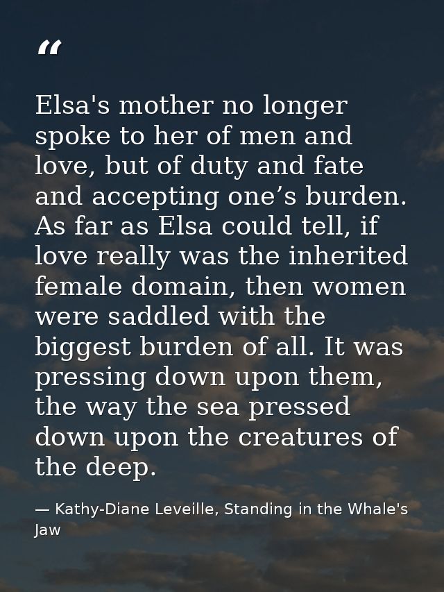 Elsa's mother no longer spoke to her of men and love, but of duty and fate and accepting one’s burden. As far as Elsa co — Kathy-Diane Leveille, Standing in the Whale's Jaw